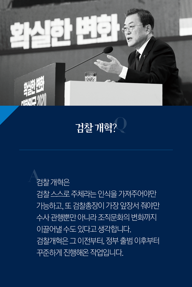 Q. 검찰 개혁?
A. 검찰 개혁은 검찰 스스로 주체라는 인식을 가져주어야만 가능하고, 또 검찰총장이 가장 앞장서 줘야만 수사 관행 뿐만 아니라 조직 문화의 변화까지 이끌어낼 수도 있다고 생각합니다. 검찰개혁은 그 이전부터, 정부 출범 이후부터 꾸준하게 진행해온 작업입니다.