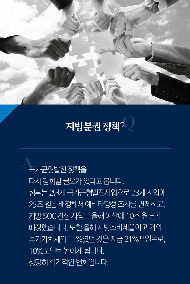 Q. 지방분권 정책?
A. 국가균형발전 정책을 다시 강화할 필요가 있다고 봅니다. 정부는 2단계 국가균형발전사업으로 23개 사업에 25조 원을 배정해서 예비타당성 조사를 면제하고, 지방 SOC 건설 사업도 올해 예산에 10조 원 넘게 배정했습니다. 또한 올해 지방소비세율이 과거의 부가가치세의 11%였던 것을 지금 21% 포인트로, 10% 포인트 높이게 됩니다. 상당히 획기적인 변화입니다.