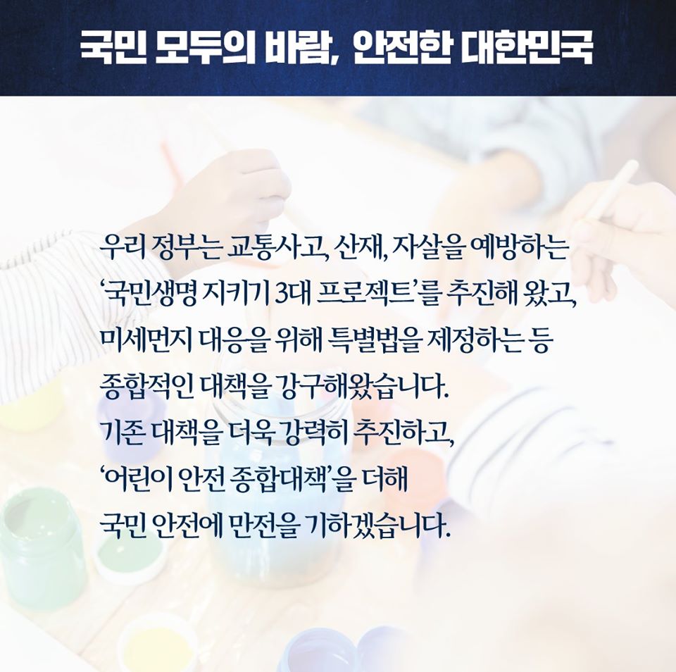 국민 모두의 바람, 안전한 대한민국

우리 정부는 교통사고, 산재, 자살을 예방하는 '국민생명 지키기 3대 프로젝트'를 추진해 왔고, 미세먼지 대응을 위해 특별법을 제정하는 등 종합적인 대책을 강구해왔습니다. 기존 대책을 더욱 강력히 추진하고, '어린이 안전 종합대책'을 더해 국민 안전에 만전을 기하겠습니다.