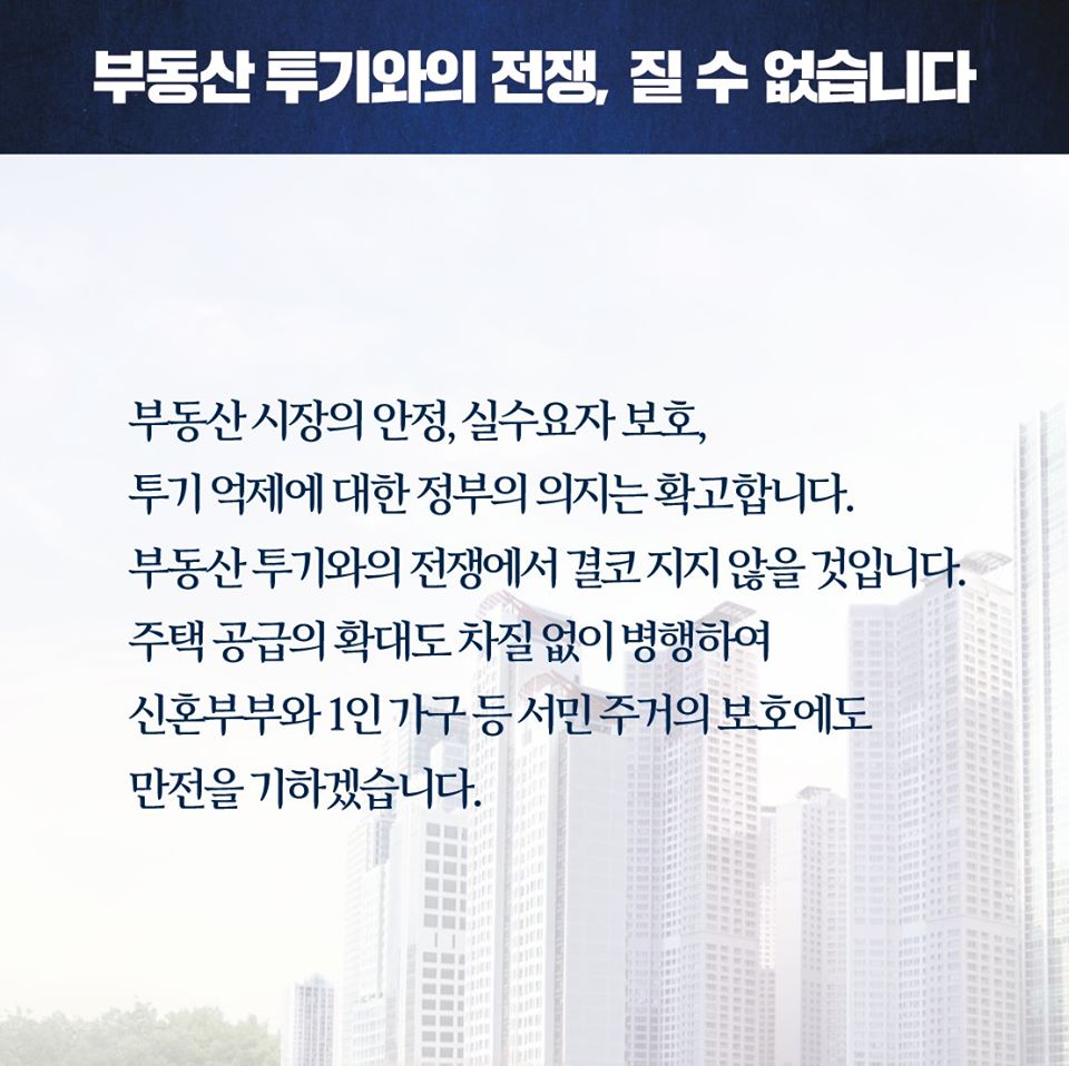 부동산 투기와의 전쟁, 질 수 없습니다

부동산 시장의 안정, 실수요자 보호, 투기 억제에 대한 정부의 의지는 확고합니다. 부동산 투기와의 전쟁에서 결코 지지 않을 것입니다. 주택 공급의 확대도 차질 없이 병행하여 신혼부부와 1인 가구 등 서민 주거의 보호에도 만전을 기하겠습니다.