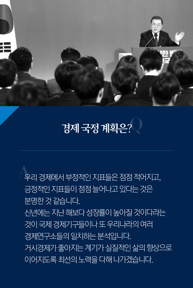 Q. 경제 국정 계획은?
A. 우리 경제에서 부정적인 지표들은 점점 적어지고, 긍정적인 지표들이 점점 늘어나고 있다는 것은 분명한 것 같습니다. 신년에는 지난 해보다 성장률이 높아질 것이다라는 것이 국제 경제기구들이나 또 우리나라의 여러 경제연구소들의 일치하는 분석입니다. 거시경제가 좋아지는 계기가 실질적인 삶의 향상으로 이어지도록 최선의 노력을 다해 나가겠습니다.