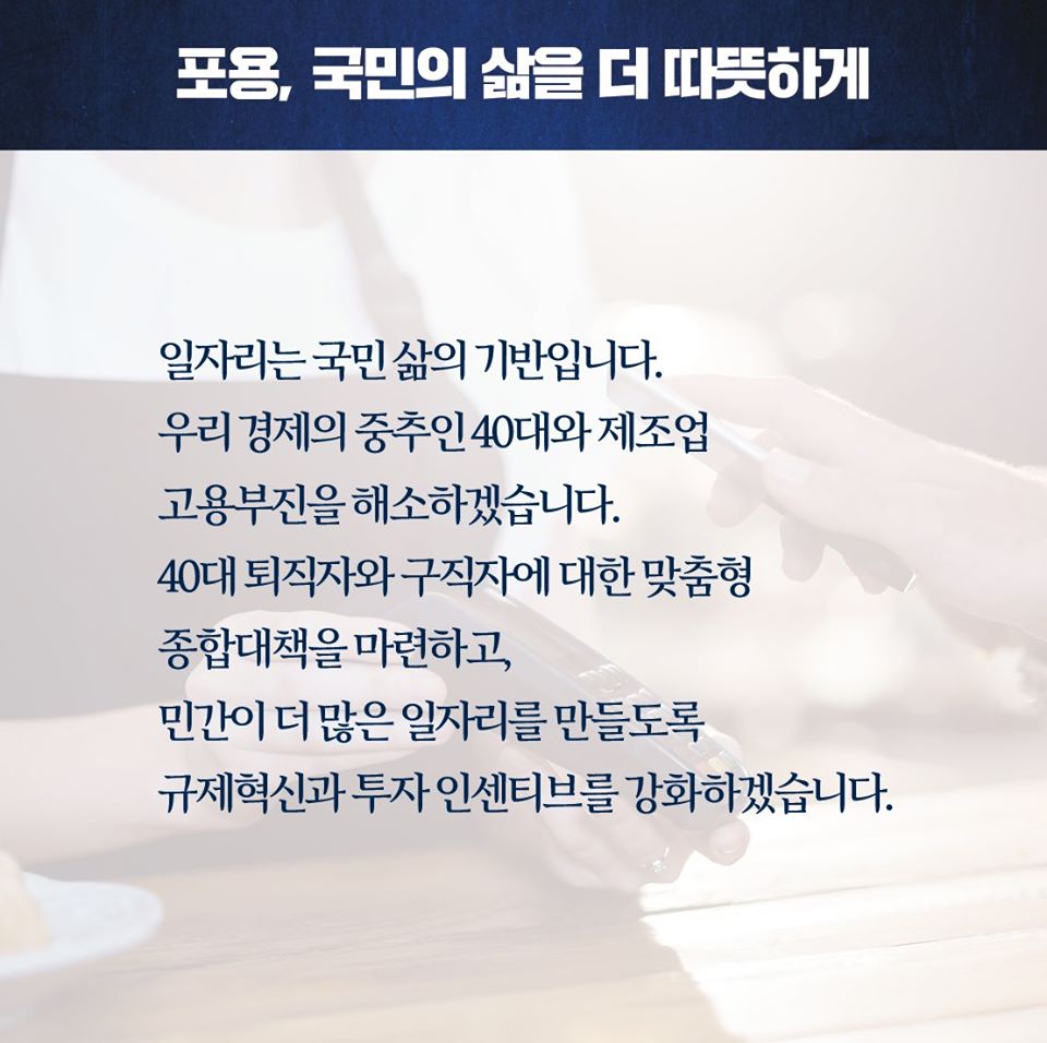 포용, 국민의 삶을 더 따뜻하게

일자리는 국민 삶의 기반입니다. 우리 경제의 중추인 40대와 제조업 고용부진을 해소하겠습니다. 40대 퇴직자와 구직자에 대한 맞춤형 종합대책을 마련하고, 민간이 더 많은 일자리를 만들도록 규제혁신과 투자 인센티브를 강화하겠습니다.