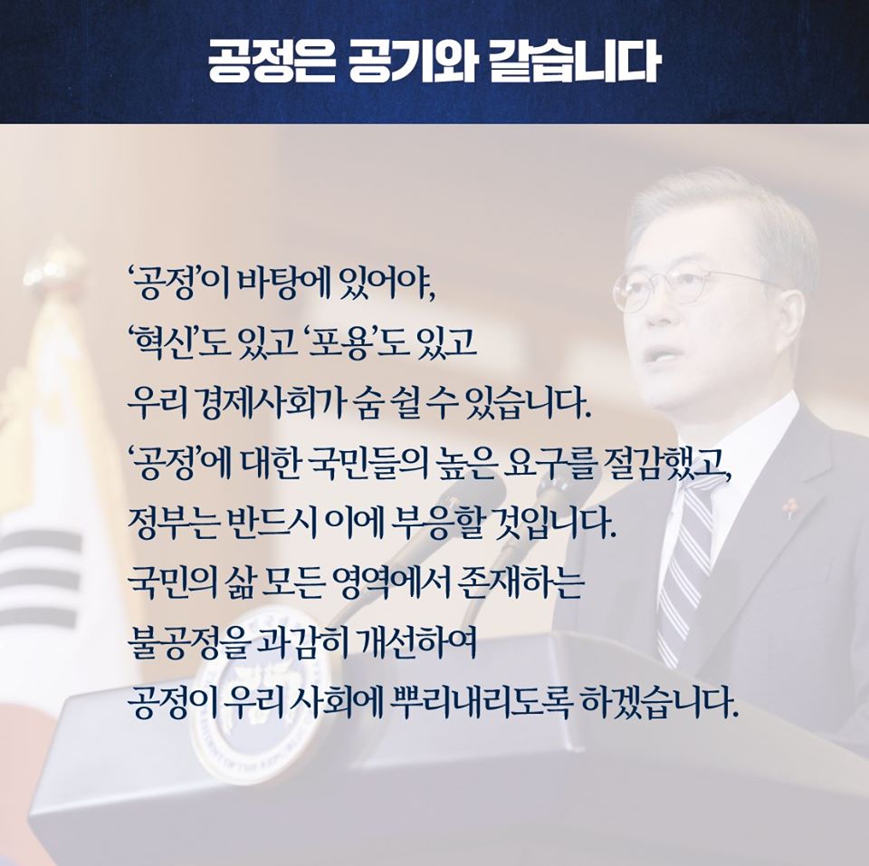 공정은 공기와 같습니다

'공정'이 바탕에 있어야, '혁신'도 있고 '포용'도 있고 우리 경제사회가 숨 쉴 수 있습니다. '공정'에 대한 국민들의 높은 요구를 절감했고, 정부는 반드시 이에 부응할 것입니다. 국민의 삶 모든 영역에서 존재하는 불공정을 과감히 개선하여 공정이 우리 사회에 뿌리내리도록 하겠습니다.