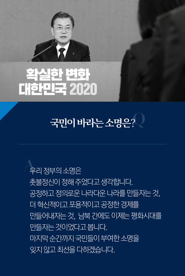 Q. 국민이 바라는 소명은?
A. 우리 정부의 소명은 촛불정신이 정해 주었다고 생각합니다. 공정하고 정의로운 나라다운 나라를 만들자는 것, 더 혁신적이고 포용적이고 공정한 경제를 만들어내자는 것, 남북 간에도 이제는 평화시대를 만들자는 것이었다고 봅니다. 마지막 순간까지 국민들이 부여한 소명을 잊지 않고 최선을 다하겠습니다.