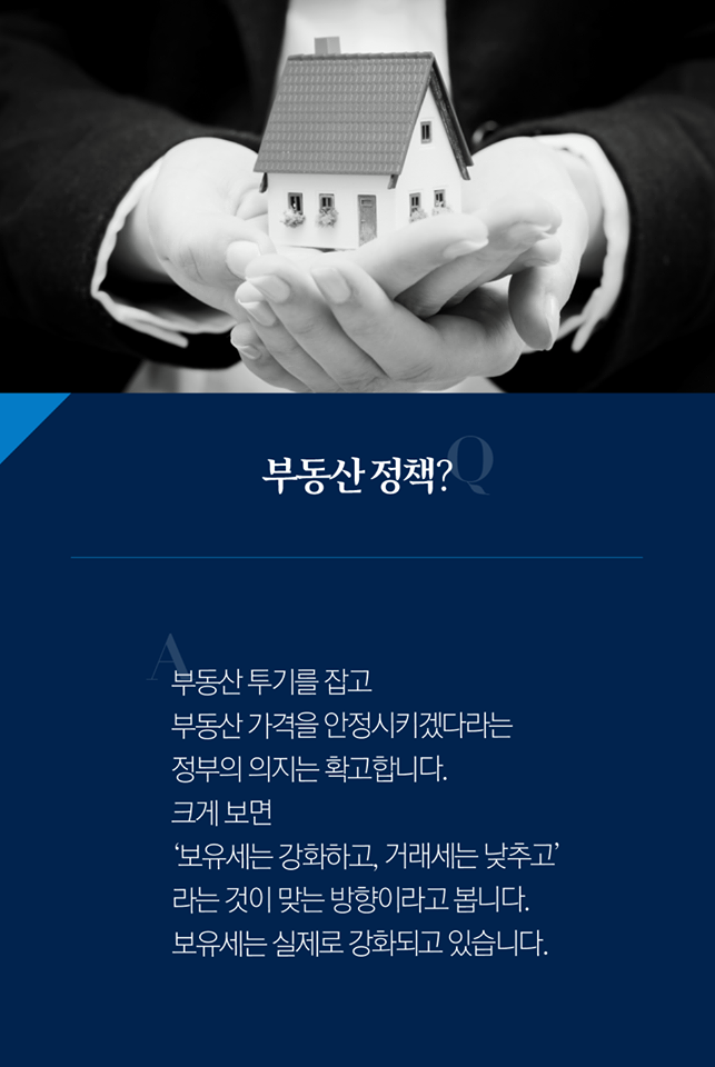 Q. 부동산 정책?
A. 부동산 투기를 잡고 부동산 가격을 안정시키겠다라는 정부의 의지는 확고합니다. 크게 보면 '보유세는 강화하고, 거래세는 낮추고' 라는 것이 맞는 방향이라고 봅니다. 보유세는 실제로 강화되고 있습니다.