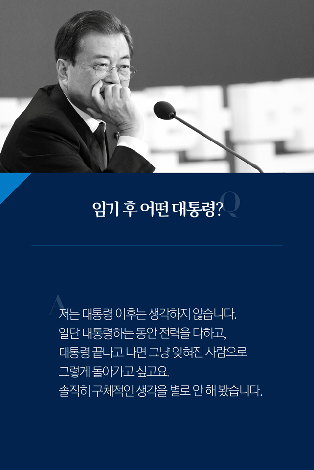 Q. 임기 후 어떤 대통령?
A. 저는 대통령 이후는 생각하지 않습니다. 일단 대통령하는 동안 전력을 다하고, 대통령 끝나고 나면 그냥 잊혀진 사람으로 그렇게 돌아가고 싶고요. 솔직히 구체적인 생각을 별로 안 해 봤습니다.