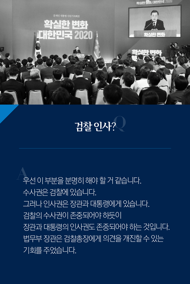 Q. 검찰 인사?
A. 우선 이 부분을 분명히 해야 할 것 같습니다. 수사권은 검찰에 있습니다. 그러나 인사권은 장관과 대통령에게 있습니다. 검찰의 수사권이 존중되어야 하듯이 장관과 대통령의 인사권도 존중되어야 하는 것입니다. 법무부 장관은 검찰총장에게 의견을 개진할 수 있는 기회를 주었습니다.