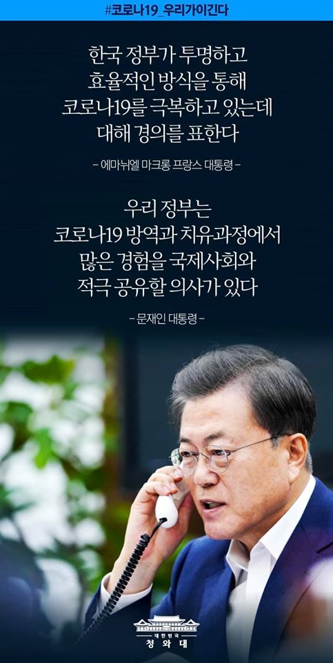 “한국 정부가 투명하고 효율적인 방식을 통해
코로나19를 극복하고 있는 데 대해 경의를 표한다"
- 에마뉘엘 마크롱 프랑스 대통령

"우리 정부는 코로나19 방역과 치유과정에서 많은 경험을
국제사회와 적극 공유할 의사가 있다"
- 문재인 대통령