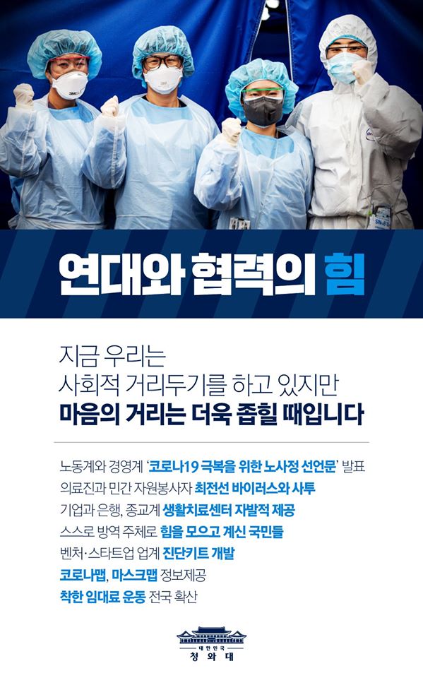 연대와 협력의 힘
지금 우리는 사회적 거리두기를 하고 있지만 마음의 거리는 더욱 좁힐 때입니다
노동계와 경영계 '코로나149 극복을 위한 노사정 선언문'발표
의료진과 민간 자원봉사자 최전선 바이러스와 사투
기업와 은행, 종교계 생활시료센터 자발적 제공
스스로 방역 주체로 힘을 모으고 계신 국민들
벤처·스타트업 업계 진단키트 개발
코로나맵, 마스크맵 정보제공
착한 임대료 운동 전국 확산