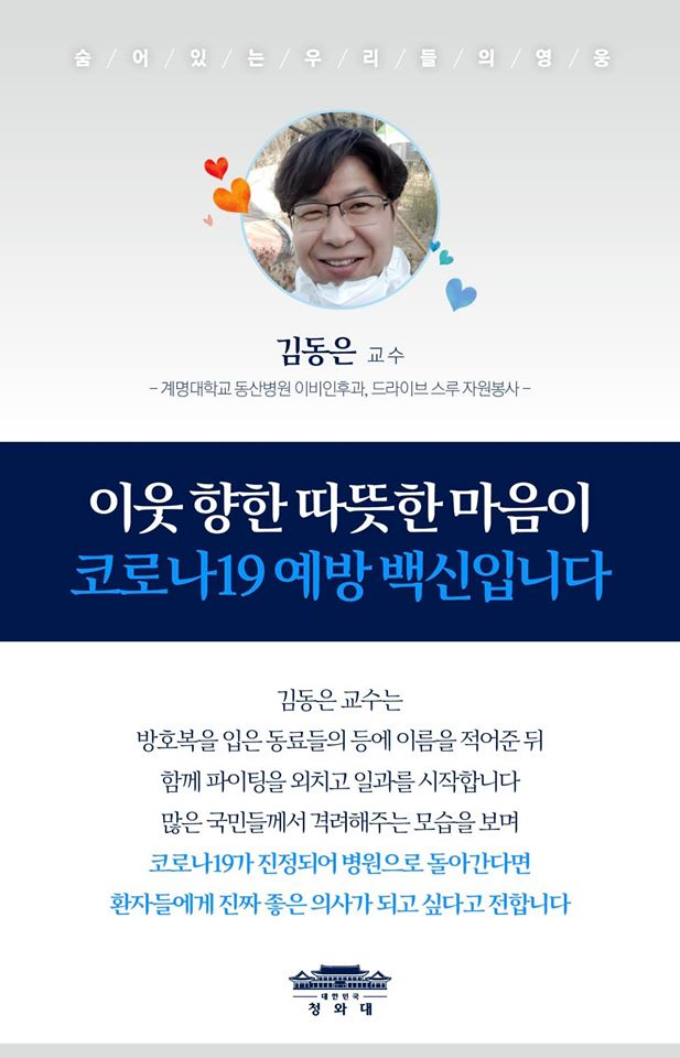 "이웃 향한 따뜻한 마음이 코로나19 예방 백신입니다"

드라이브 스루에서 자원봉사를 하고 있는
김동은 교수는 방호복을 입은 동료들의 등에
서로 이름과 별명을 적어준 뒤
함께 파이팅을 하며 일과를 시작한다고 합니다.

많은 국민들께서 의료진을
격려해주는 모습을 보며
코로나19가 진정되어 병원으로 돌아간다면
환자들에게 진짜 좋은 의사가 되고 싶다고 전합니다.

전국 곳곳의 드라이브 스루에서 근무하는
의료진과 자원봉사자들을
댓글로 응원해주세요.