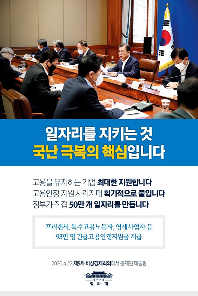 일자리를 지키는 것 국난 극복의 핵심입니다

고용을 유지하는 ㄴ기업 최대한 지원합니다
고용안정 지원 사각지대 획기적으로 줄입니다
정부가 직접 50만 개 일자리를 만듭니다

프리랜서, 특수고용노동자, 영세사업자 등 93만 명 긴급고용안정지원금 지급

2020.4.22 제5차 비상경제회의에서 문재인 대통령