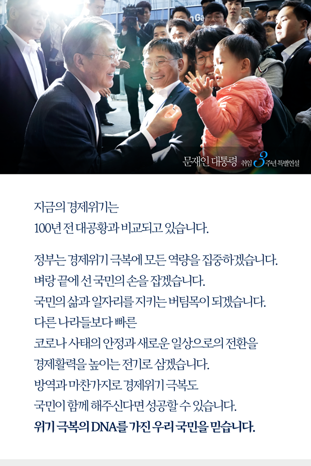 지금의 경제위기는 100년 전 대공황과 비교되고 있습니다. 
정부는 경제위기 극복에 모든 역량을 집중하겠습니다. 
벼랑 끝에 선 국민의 손을 잡겠습니다.
국민의 삶과 일자리를 지키는 버팀목이 되겠습니다.
다른 나라들보다 빠른 코로나 사태의 안정과 새로운 일상으로의 전환을 경제활력을 높이는 전기로 삼겠습니다. 
방역과 마찬가지로 경제위기도 극복도 국민이 함께 해주신다면 성공할 수 있습니다.
위기 극복의 DNA를 가진 우리 국민을 믿습니다.