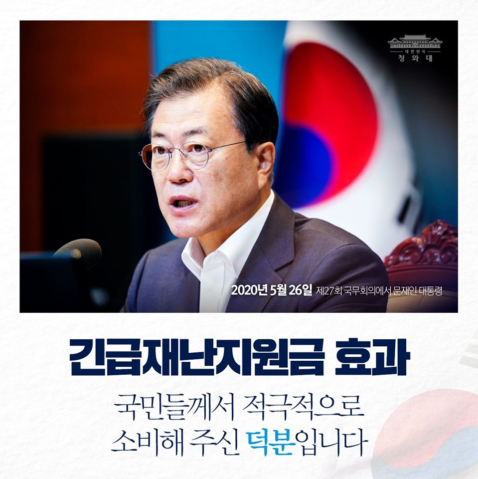 "사상 최초로 정부가 국민에게 지원한
긴급재난지원금이 국민들께
큰 위로와 응원이 되고 있어 매우 기쁩니다.

골목상권과 소상공인들에게도
실질적으로 도움이 되고 있습니다.

재난지원금이 소비로 이어져
소상공인 매출 감소폭이 둔화되었고,
카드 매출은 작년 수준을 회복한 것으로
나타나고 있습니다.

재난지원금의 목적 중 하나였던
소비 진작의 효과가 현실화되고 있는 셈입니다.

국민들께서 어려운 국민 경제에 보탬이 되기 위해
재난지원금을 적극적으로 소비해 주신 덕분입니다"

-2020년 5월 26일 제27회 국무회의에서 문재인 대통령