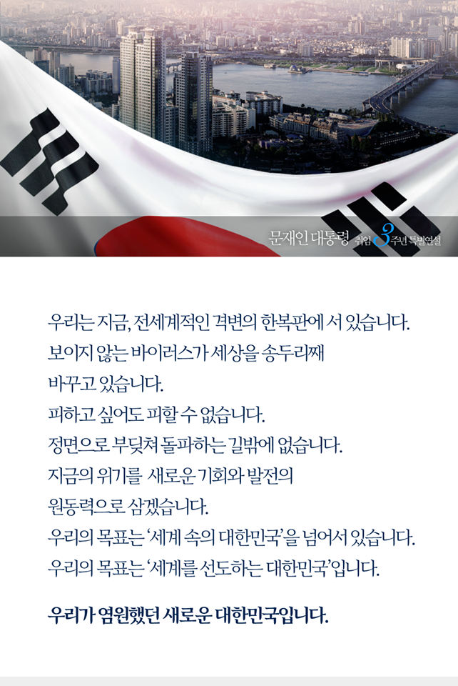 우리는 지금, 전세계적인 격변의 한복판에 서 있습니다.
보이지 않는 바이러스가 세상을 송두리째 바꾸고 있습니다. 
정면으로 부딪쳐 돌파하는 길밖에 없습니다. 
지금의 위기를 새로운 기회와 발전의 원동력으로 삼겠습니다.
우리의 목표는 ‘세계 속의 대한민국’을 넘어서 있습니다.
우리의 목표는 ‘세계를 선도하는 대한민국’입니다.
우리가 염원했던 새로운 대한민국입니다. 