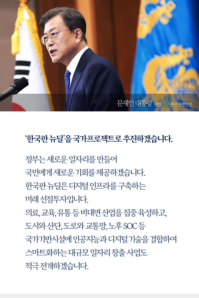 일자리 창출을 위한 ‘한국판 뉴딜’을 국가프로젝트로 추진하겠습니다. 
정부는 새로운 일자리를 만들어 국민에게 새로운 기회를 제공하겠습니다. 한국판 뉴딜은 디지털 ㅇ니프라를 구축하는 미래 선점투자입니다. 의료, 교육, 유통 등 비대면 산업을 집중 육성하고, 도시와 산단, 도로와 교통망, 노후 SOC등 국가기반시설에 인공지능과 디지털 기술을 결합하여 스마트화하는 대규모 일자리 창출 사업도 적극 전개하겠습니다.