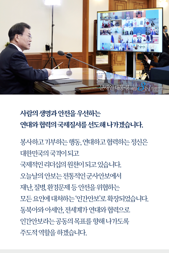 사람의 생명과 안전을 우선하는 연대와 협력의 국제질서를 선도해 나가겠습니다. 
봉사하고 기부하는 행동, 연대하고 협력하는 정신은 대한민국의 국격이 되고 국제적인 리더십의 원천이 되고 있습니다.오늘날의 안보는 전통적인 군사안보에서 재난, 질병, 환경문제 등 안전을 위협하는 모든 요인에 대처하는 ‘인간안보’로 확장되었습니다. 동북아와 아세안, 전세기가 연대와 협력으로 인간안보라는 공동의 목표를 향해 나가도록 주도적 역할을 하겠습니다.