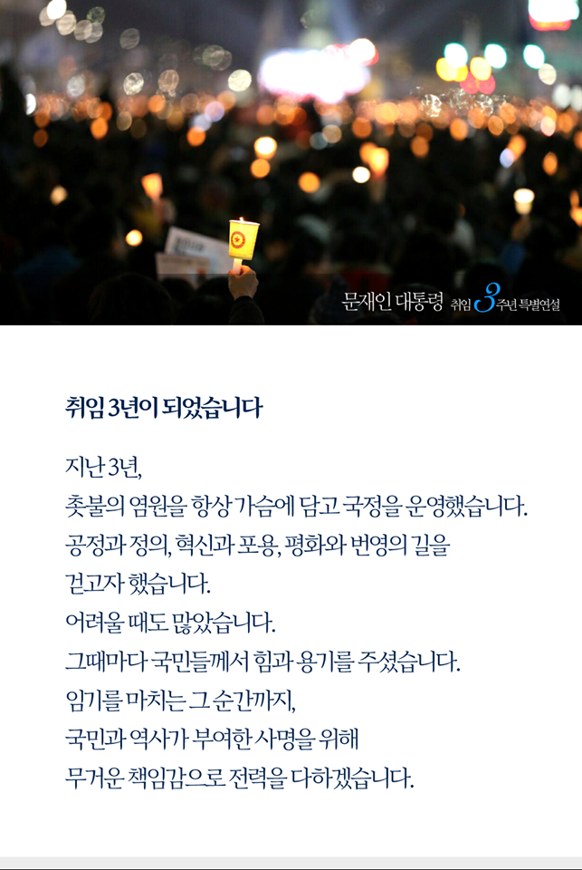 취임 3년이 되었습니다. 
지난 3년, 촛불의 염원을 항상 가슴에 담고 국정을 운영했습니다.
공정과 정의, 혁신과 포용, 평화와 번영의 길을 걷고자 했습니다.

어려울 때도 많았습니다. 
그때마다 국민들께서 힘과 용기를 주셨습니다. 
국민들께서 보내주신 한결같은 지지와 성원에 한량없는 감사를 드립니다. 

임기를 마치는 그 순간까지, 국민과 역사가 부여한 사명을 위해 무거운 책임감으로 전력을 다하겠습니다.
