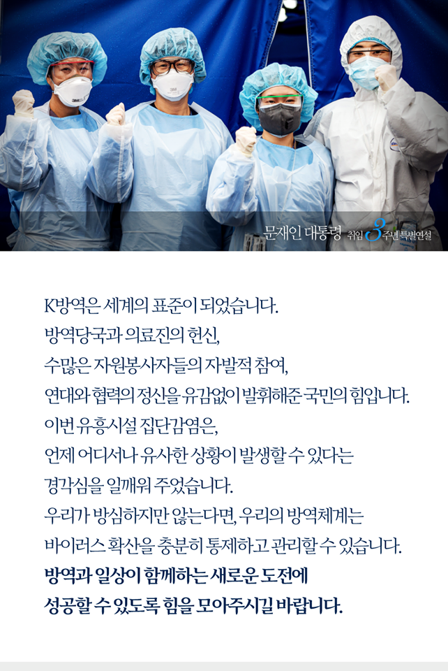 K방역은 세계의 표준이 되었습니다.
방역당국과 의료진의 헌신, 수많은 자원봉사자들의 자발적 참여, 연대와 협력의 정신을 유감없이 발휘해준 국민의 힘입니다.
이번 유흥시설 집단감염은, 언제 어디서나 유사한 상황이 발생할 수 있다는 경각심을 일깨워주었습니다.
우리가 방심하지만 않는다면, 우리의 방역체계는 바이러스 확산을 충분히 통제하고 관리할 수 있습니다. 방역과 일상이 함께하는 새로운 도전에 성공할 수 있도록 힘을 모아주시길 바랍니다.