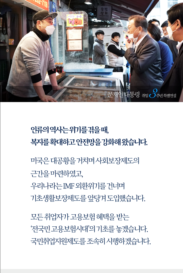 인류의 역사는 위기를 겪을 때, 복지를 확대하고 안전망을 강화해 왔습니다.
미국은 대공황을 거치며 사회보장제도의 근간을 마련하였고, 우리나라는 IMF외환위기를 건너며 기초생활보장제도를 앞당겨 도입했습니다.

모든 취업자가 고용보험 혜택을 받는 '전국민고용보험시대'의 기초를 놓겠습니다. 국민취업지원제도를 조속히 시행하겠습니다.