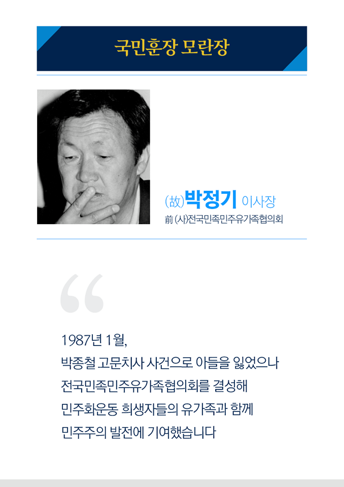 국민훈장 모란장
고 박정기 이사장
전 (사)전국민족민주유가족협의회

1987년 1월 박종철 고문치사 사건으로 아들을 잃었으나 전국민족민주유가족협의회를 결성해 민주화운동 희생자들의 유가족과 함께 민주주의 발전에 기여했습니다