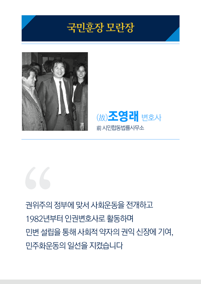 국민훈장 모란장
고 조영래 변호사
전 시민합동법률사무소

권위주의 정부에 맞서 사회운동을 전개하고 1982년부터 인권변호사로 활동하며 민변 설립을 통해 사회적 약자의 권익 신장에 기여, 민주화운동의 일선을 지켰습니다