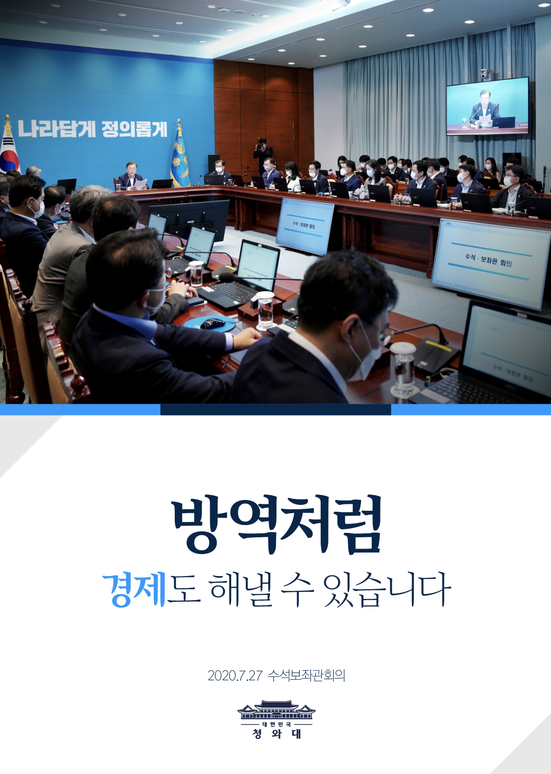 "힘든 시간을 겪고 있는 국민들께서도 
정부를 믿고 경제 반등의 성공을 위해 
힘을 모아 주시기 바랍니다. 
방역처럼 경제에서도 우리는 성공할 수 있습니다."
-2020. 7. 27 수석보좌관회의