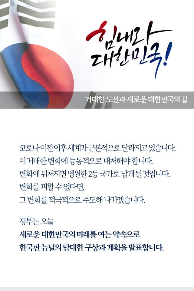 거대한 도전과 새로운 대한민국의 길

코로나 이전 이후 세계가 근본적으로 달라지고 있습니다.
이 거대한 변화에 능동적으로 대처해야 합니다.
변화에 뒤처지면 영원한 2등 국가로 남게 될 것입니다.
변화를 피할 수 없다면,
그 변화를 적극적으로 주도해 나가겠습니다.

정부는 오늘
새로운 대한민국의 미래를 여는 약속으로
한국판 뉴딜의 담대한 구상과 계획을 발표합니다.