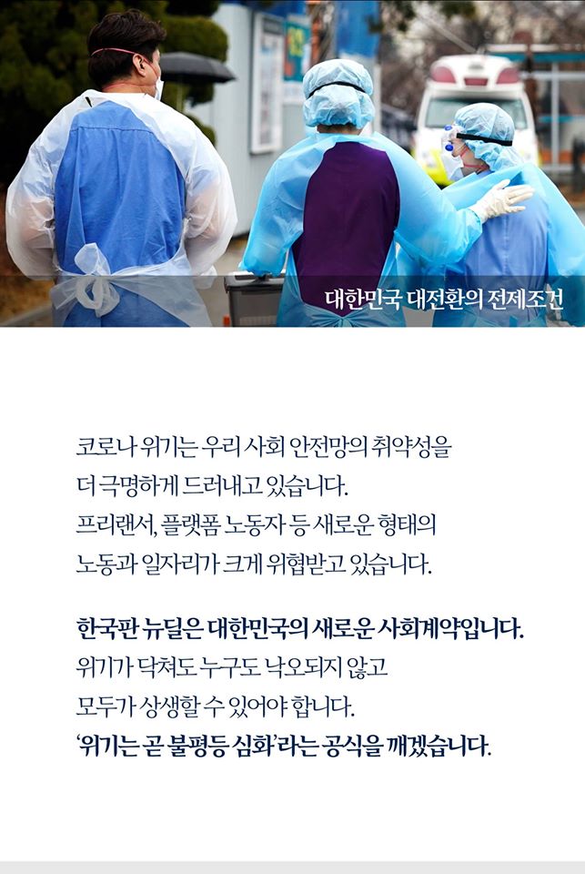 대한민국 대전환의 전제조건

코로나 위기는 우리 사회 안전망의 취약성을
더 극명하게 드러내고 있습니다.
프리랜서, 플랫폼 노동자 등 새로운 형태의
노동과 일자리가 크게 위협받고 있습니다.

한국판 뉴딜은 대한민국의 새로운 사회계약입니다.
위기가 닥쳐도 누구도 낙오되지 않고
모두가 상생할 수 있어야 합니다.
'위기는 곧 불평등 심화'라는 공식을 깨겠습니다.