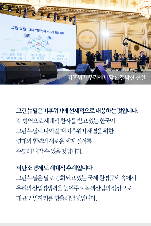 기후위기 우리에게 닥친 절박한 현실

그린뉴딜은 기후위기에 선제적으로 대응하는 것입니다.
K-방역으로 세계적 찬사를 받고 있는 한국이
그린뉴딜로 나아갈 떄 기후위기 해결을 위한
연대와 협력의 새로운 세계 질서를
주도해 나갈 수 있을 것입니다.

저탄소 경재도 세계적 추세입니다.
그린뉴딜은 날로 강화되고 있는 국제 환경규제 속에서
우리의 산업경쟁력을 높여주고 녹색산업의 성장으로
대규모 일자리를 창출해 낼 것입니다.