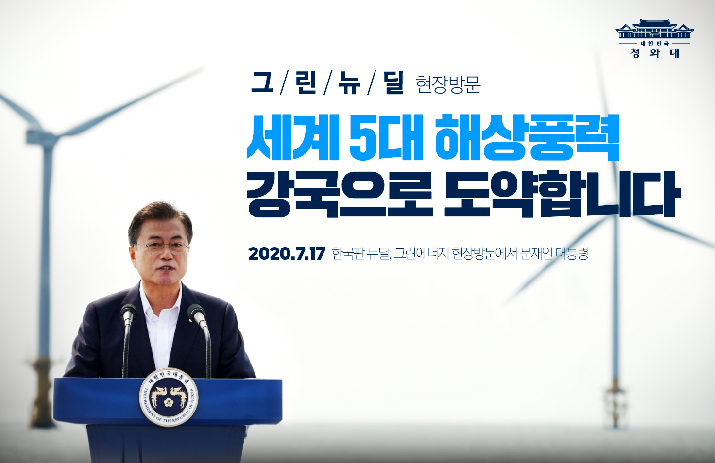 "정부의 목표는 명확합니다.
3면이 바다인 우리의 지리적 이점을 활용해 2030년 ‘세계 5대 해상풍력 강국’으로 도약하는 것입니다."

- 2020.7.17 한국판 뉴딜, 그린에너지 현장방문에서 문재인 대통령