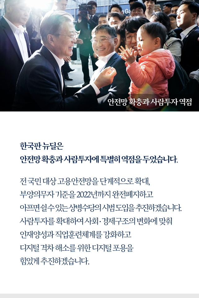 안전망 확충과 사람투자 역점

한국판 뉴딜은
안전망 확충과 사람투자에 특별히 역점을 두었습니다.

전 국민 대상 고용안전망을 단계적으로 확대,
부양의무자 기준을 2022년까지 완전폐지하고
아프면 쉴 수 있는 상병수당의 시범도입을 추진하겠습니다.
사람투자를 확대하여 사회·경제구조의 변화에 맞춰
인재양성과 직업훈련체계를 강화하고
디지털 격차 해소를 위한 디지털 포용을
힘있게 추진하겠습니다.