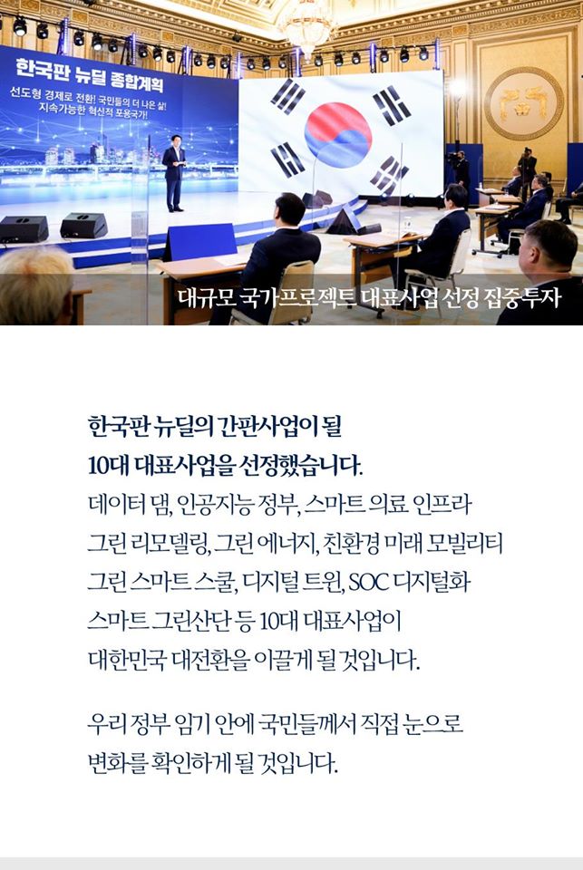 대규모 국가프로젝트 대표사업 선정 집중투가

한국판 뉴딜의 간편사업이 될
10대 대표사업을 선정했습니다.
데이터댐, 인공지능 정부, 스마트 의료 인프라
그린 리모델링, 그린 에너지, 친환경 미래 모빌리티
그린 스마트 스쿨, 디지털 트윈, SOC 디지털화
스마트 그린산단 등 10대 대표사업이
대한민국 대전환을 이끌게 될 것입니다.

우리 정부 임기 안에 국민들께서 직접 눈으로
변화를 확인하게 될 것입니다.