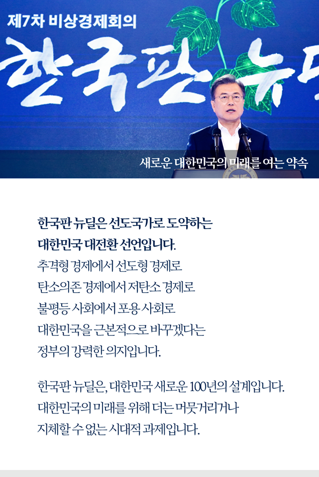 새로운 대한민국의 미래를 여는 약속

한국판 뉴딜은 선도국가로 도약하는
대한민국 대전환 선언입니다.
추격형 경제에서 선도형 경제로
탄소의존 경제에서 저탄소 경제로
불평등 사회에서 포용 사회로
대한민국을 근본적으로 바꾸겠다는
정부의 강력한 의지입니다.

한국판 뉴딜은, 대한민국 새로운 100년의 설계입니다.
대한민국의 미래를 위해 더는 머뭇거리거나
지체할 수 없는 시대적 과제입니다.