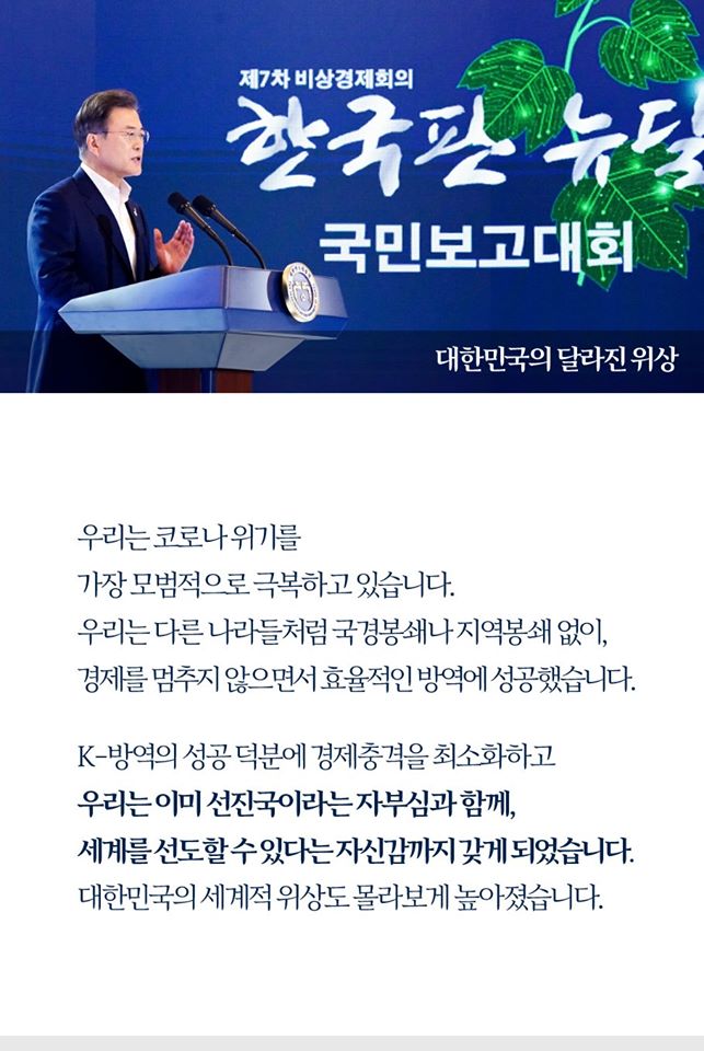 대한민국의 달라진 위상

우리는 콜나 위기를 
가장 모범적으로 극복하고 있습니다.
우리니는 다른 나라들천럼 국경봉쇄나 지역봉쇄 없이,
경제를 멈추지 않으면서 효율적인 방역에 성공했습니다.

K-방역의 성공 덕분에 경제충격을 최소화하고
우리는 이미 선진국이라는 자부심과 함께,
세계를 선도할 수 있다는 자신감까지 갖게 되었습니다..
대한민국의 세계적 위상도 몰라보게 높아졌습니다.