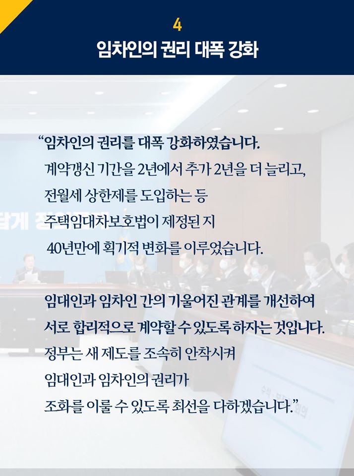 4.임차인의 권리 대폭 강화
"임차인의 권리를 대폭 강화하였습니다. 계약갱신 기간을 2년에서 추가 2년을 더 늘리고, 전월세 상한제를 도입하는 등 주택임대차보호법이 제정된 지 40년 만에 획기적 변화를 이루었습니다. 임대인과 임차인 간의 기울어진 관계를 개선하여 서로 합리적으로 계약할 수 있도록 하자는 것입니다. 정부는 새 제도를 조속히 안착시켜 임대인과 임차인의 권리가 조화를 이룰 수 있도록 최선을 다하겠습니다."