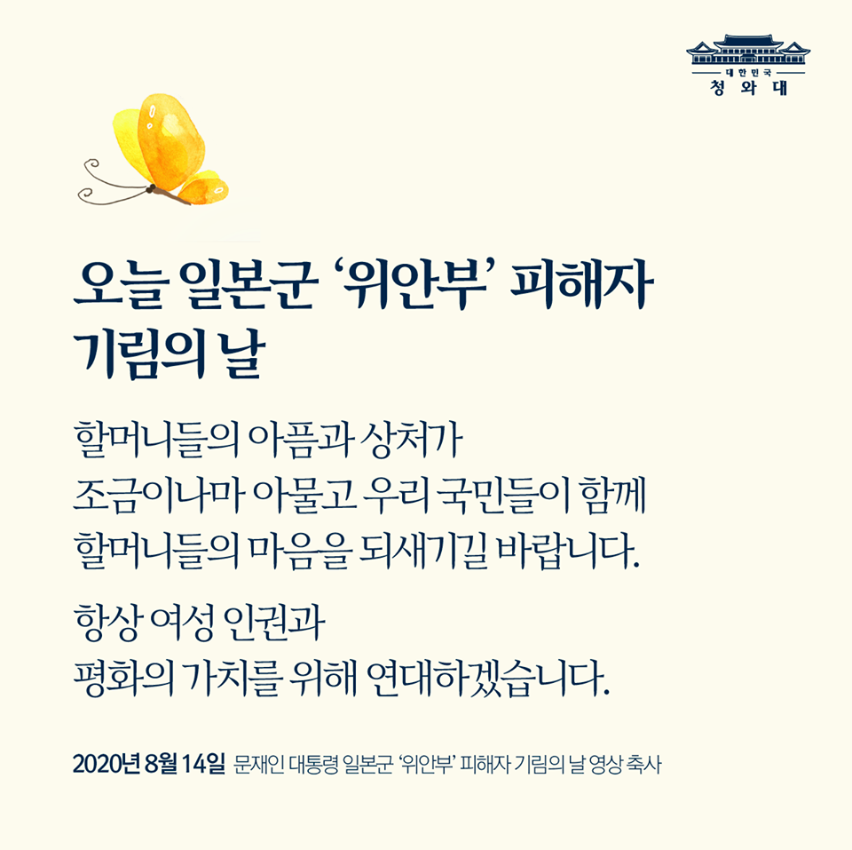 오늘 일본군 '위안부' 피해자 기림의 날

할머니들의 아픔과 상처가 조금이나마 아물고 우리 국민들이 함께 할머니들의 마음을 되새기길 발바니다. 

항상 여성 인권과 평화의 가치를 위해 연대하겠습니다.

2020년 8월 14일
문재인 대통령 일본군 '위안부' 피해자 기림의 날 영상 축사