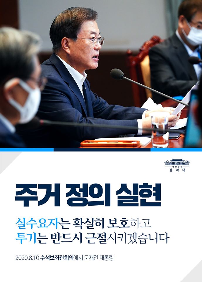 이제 정부가 책임지고 주거의 정의를 실현해 나가겠습니다.
실수요자는 확실히 보호하고, 투기는 반드시 근절시키겠다는 것이 확고부동한 원칙입니다.

- 2020.8.10 수석보좌관회의에서 문재인 대통령