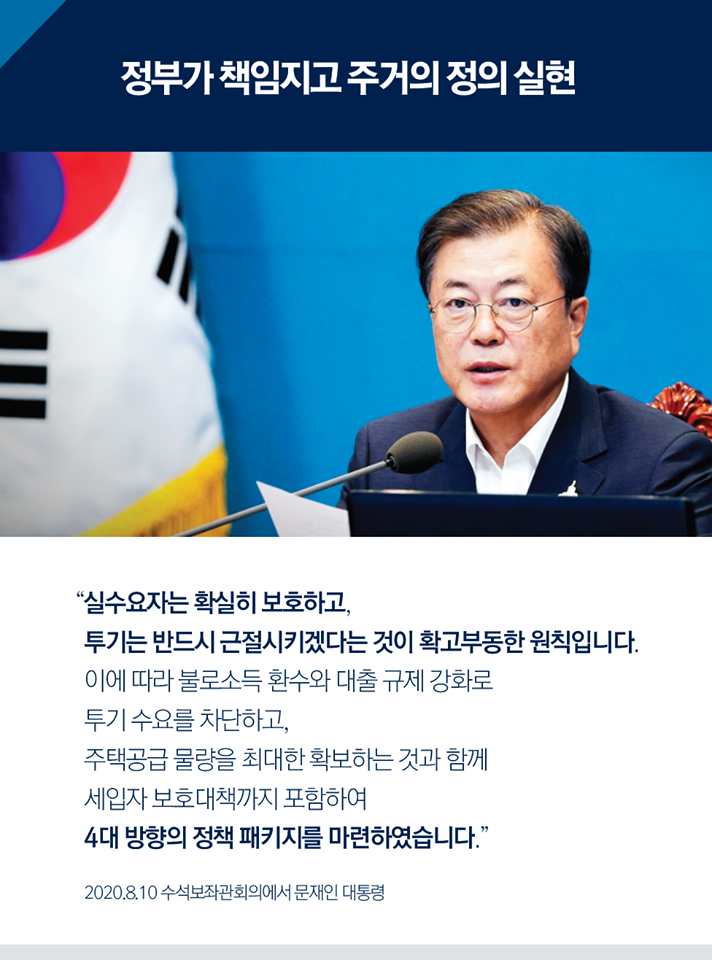 정부가 책임지고 주거의 정의 실현.
"실수요자는 확실히 보호하고, 투기는 반드시 근절시키겠다는 것이 확고부동한 원칙입니다. 이에 따라 불로소득 환수와 대출 규제 강화로 투기 수요를 차단하고, 주택공급 물량을 최대한 확보하는 것과 함께 세입자 보호대책까지 포함시켜 4대 방향의 정책 패키지를 마련하였습니다."
2020.08.10 수석보좌관회의에서 문재인 대통령