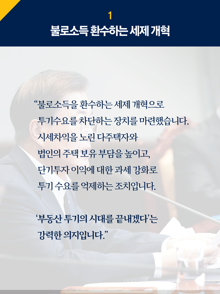 1.불로소득 환수하는 세제 개혁
"불로소득을 환수하는 세제 개혁으로 투기수요를 차단하는 장치를 마련했습니다.
시세차익을 노린 다주택자와 법인의 주택 보유 부담을 높이고, 단기투자 이익에 대한 과세 강화로 투기 수요를 억제하는 조치입니다.

'부동산 투기의 시대를 끝내겠다'는 강력한 의지입니다."