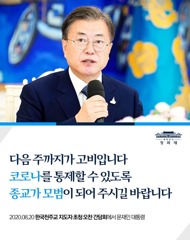 "다음 주까지가 고비인데
이번 주가 특히 중요합니다.

더 이상 방역을 악화시키지 않고
코로나를 통제할 수 있도록
종교가 모범이 되어 주시길 부탁드립니다."

- 2020.08.20 한국천주교 지도자 초청 오찬 간담회에서 문재인 대통령