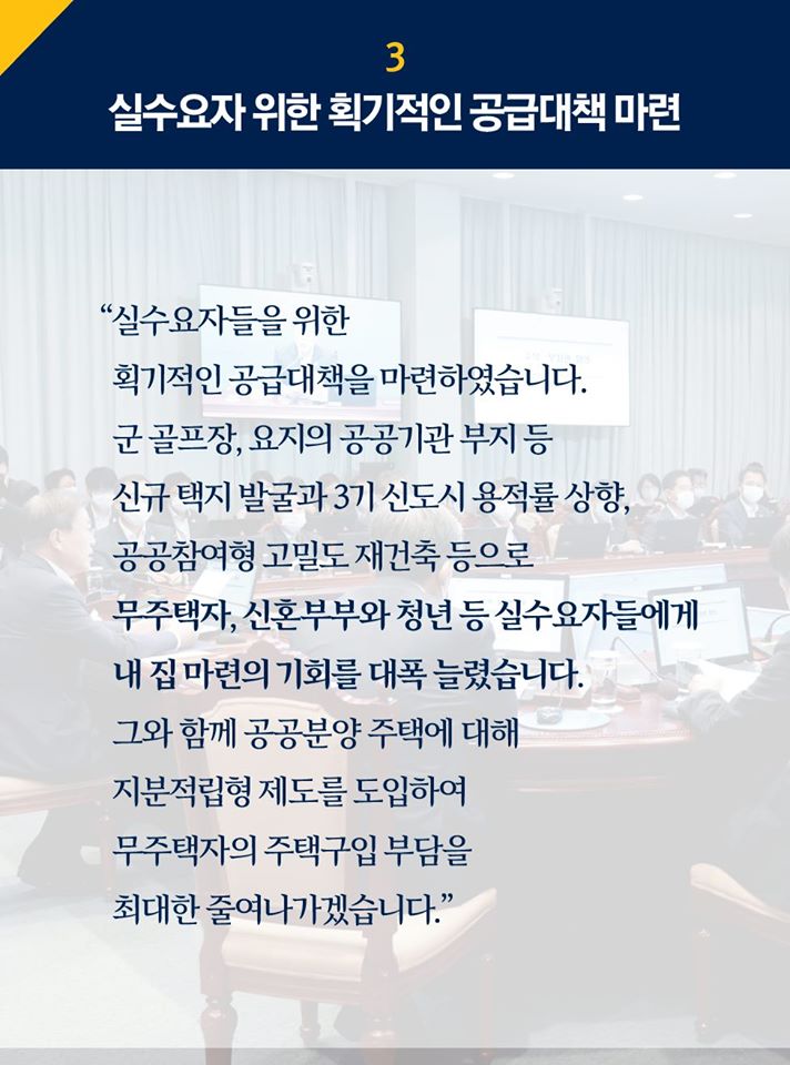 3.실수요자 위한 획기적인 공급대책 마련

"실수요자들을 위한 획기적인 공급대책을 마련하였습니다. 군 골프장, 요지의 공공기관 부지 등 신규 택지 발굴과 3기 신도시 용적률 상향, 공공참여형 고밀도 재건축 등으로 무주택자, 신혼부부와 청년 등 실수요자들에게 내 집 마련의 기회를 대폭 늘렸습니다. 그와 함께 공공분양 주택에 대해 지분적립형 제도를 도입하여 무주택자의 주택구입 부담을 최대한 줄여나가겠습니다."