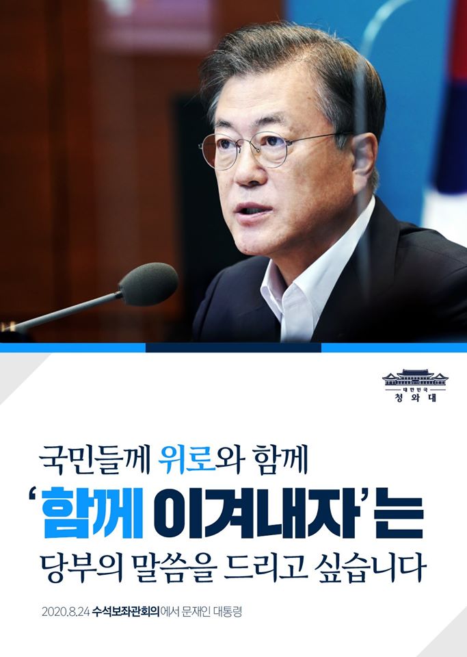 "코로나와의 끝없는 전쟁에 더하여
장마와 폭우, 폭염과 태풍이 겹치며
여러모로 힘겨운 여름입니다.

국민들께 위로와 함께,
'함께 이겨내자'는
당부의 말씀을 드리고 싶습니다."

-2020.08.24 수석보좌관회의에서 문재인 대통령