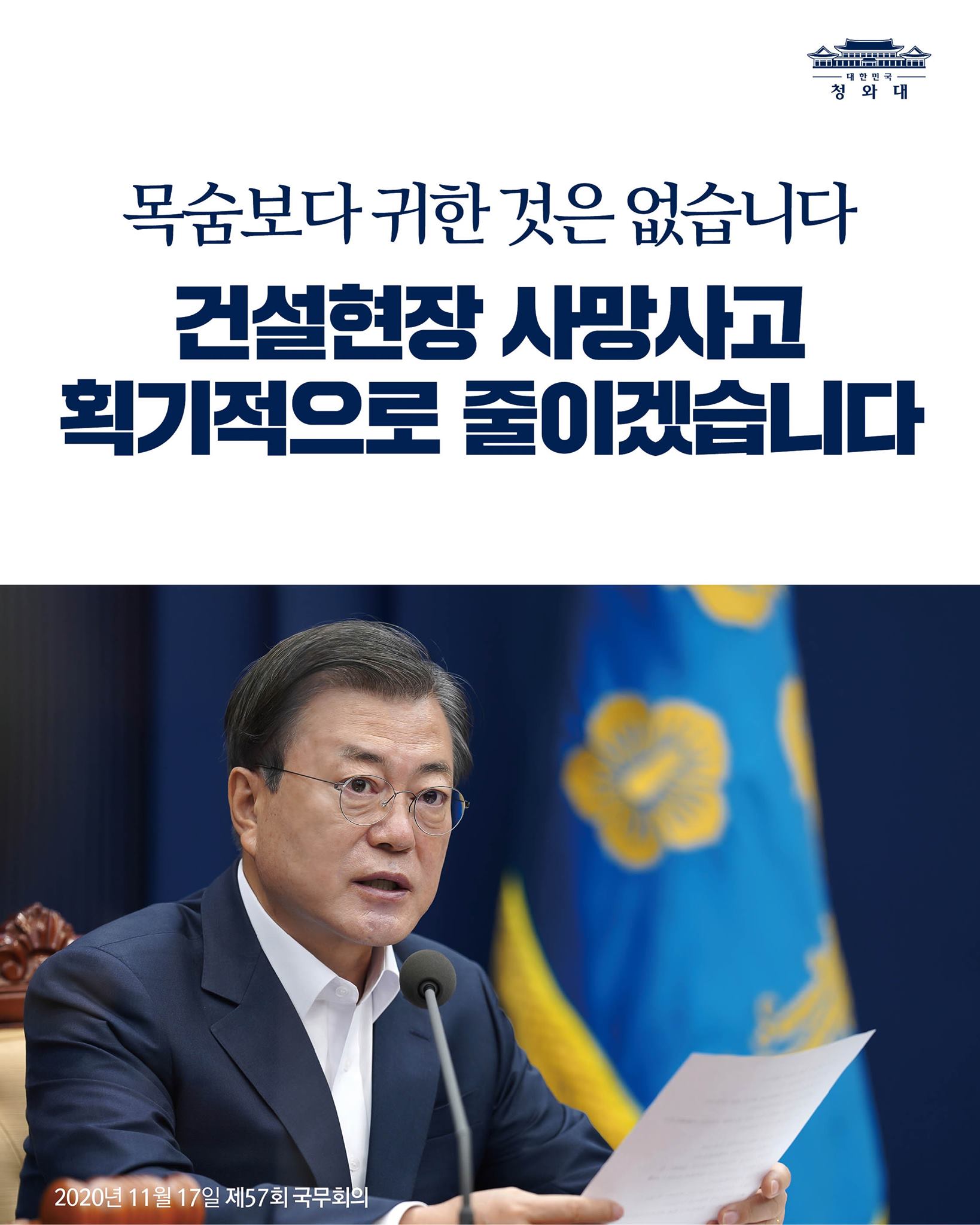 "이번 기회에 정부는
건설현장 사망사고를 획기적으로
줄이겠다는 강력한 의지를
가져 주기 바랍니다.

목숨보다 귀한 것은 없습니다.
노동 존중 사회는 노동자가
안전하게 일할 권리를
보호하는 것으로부터 시작된다는 것을
명심해 주기 바랍니다."

-2020년 11월 17일 제57회 국무회의에서 문재인 대통령