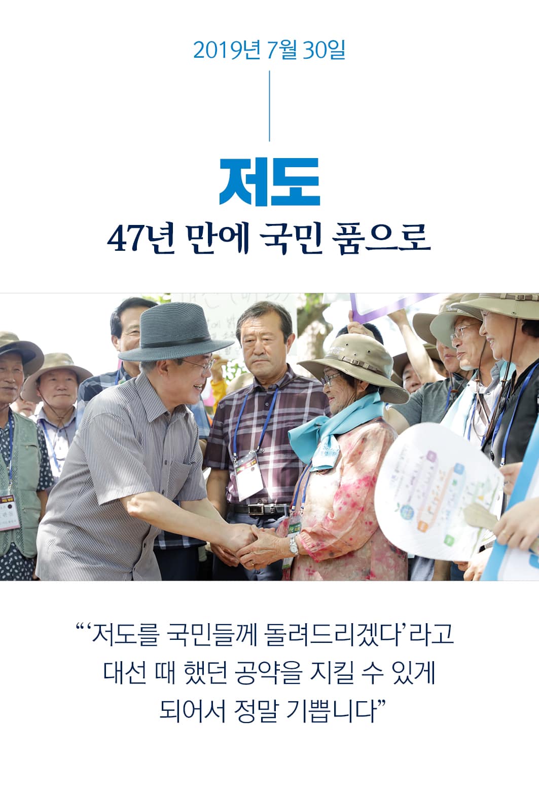 2019년 7월 30일
저도
47년 만에 국민 품으로
"'저도를 국민들께 돌려드리겠다'라고
대선 때 했던 공약을 지킬 수 있게 
되어서 정말 기쁩니다"