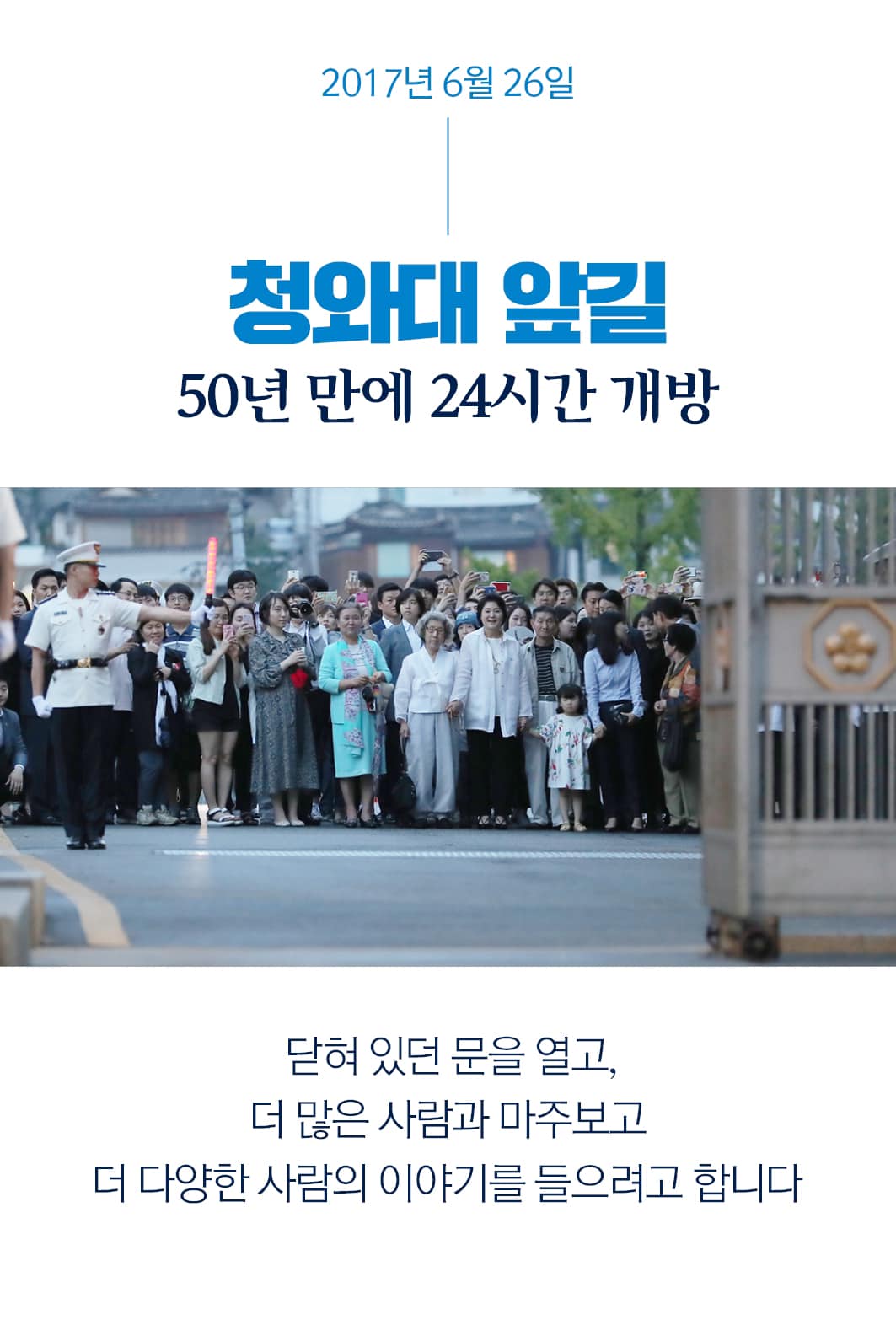 2017년 6월 26일
청와대 앞길
50년 만에 24시간 개방
닫혀 있던 문을 열고,
더 많은 사람과 마주보고
더 다양한 사람의 이야기를 들으려고 합니다