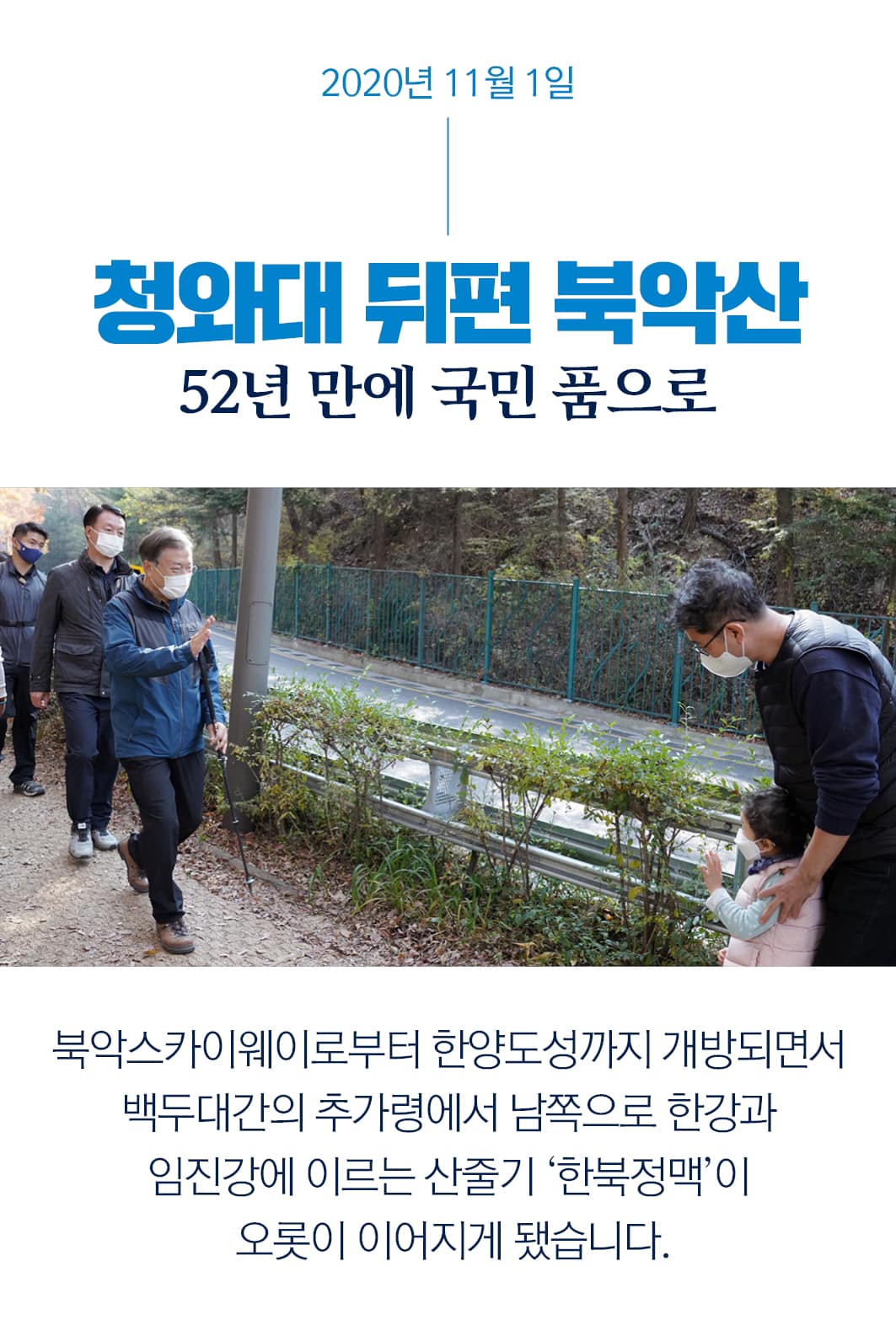 2020년 11월 1일
청와대 뒤편 북악산
52년 만에 국민 품으로
북악스카이웨이로부터 한양도성까지 개방되면서
백두대간의 추가령에서 남쪽으로 한강과
임진강에 이르는 산줄기 '한북정맥'이
오롯이 이어지게 됐습니다.