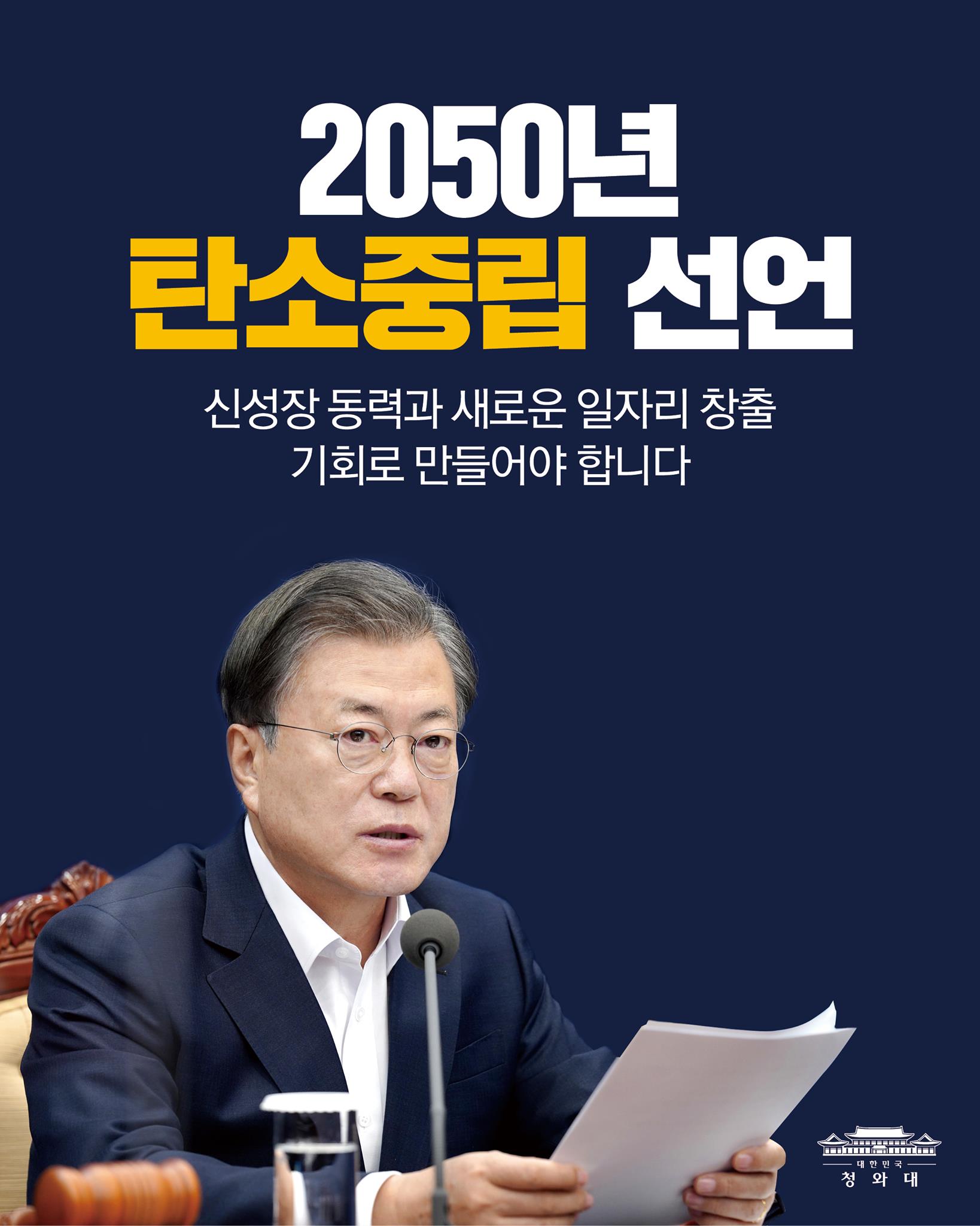 "저는 국회 시정연설에서 
2050년 탄소중립을 목표로 나아가겠다는 
무거운 약속을 했습니다.

탄소중립은 
우리 경제의 성장을 유지하기 위해서도 
꼭 필요한 과제입니다.

우리 경제의 지속가능한 발전을 위해서라도 
탄소중립을 오히려 
기술 혁신과 산업구조 혁신의 계기로 삼고, 
신성장 동력과 새로운 일자리 창출의 
기회로 만들어야 할 것입니다."

-2020.11.3 제55회 국무회의에서 문재인 대통령