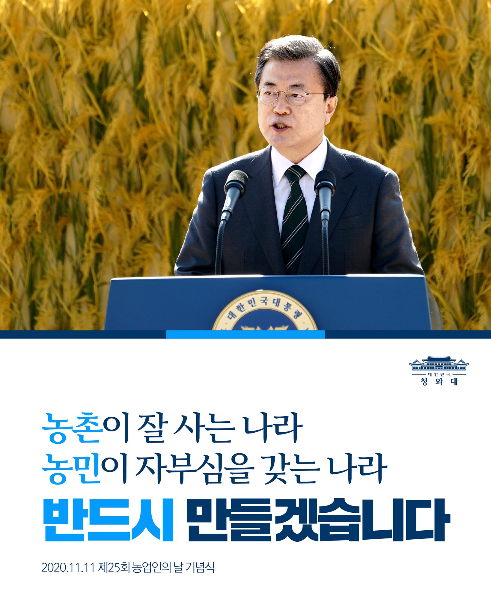 "우리의 미래가 농업에 달려있다는 각오로
농촌이 잘 사는 나라, 
농민이 자부심을 갖는 나라를
국민과 함께, 지역과 함께
반드시 만들겠습니다."

-2020.11.11 농업인의 날 기념식에서 문재인 대통령