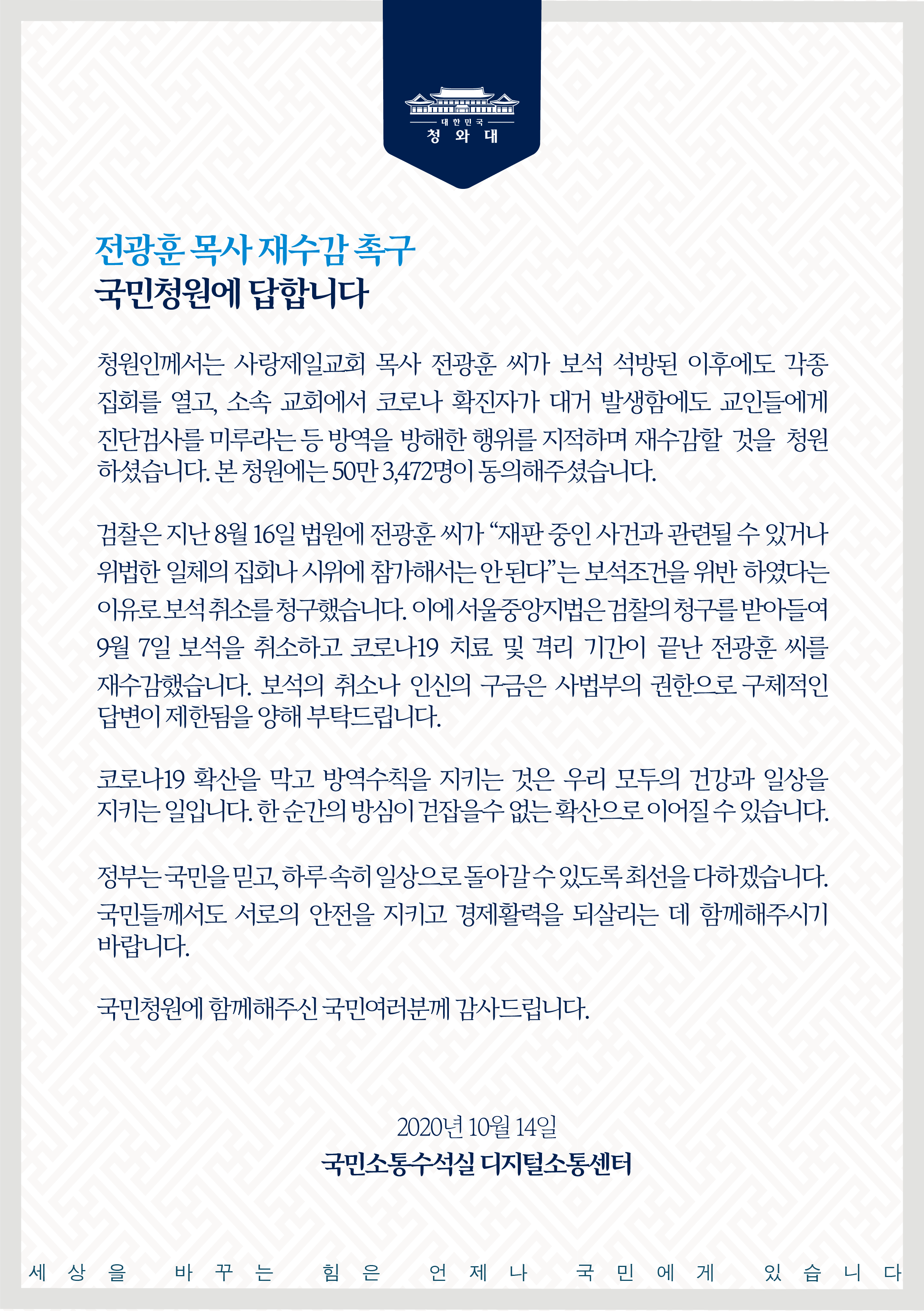 청원인께서는 사랑제일교회 목사 전광훈 씨가 보석 석방된 이후에도 각종 집회를 열고, 소속 교회에서 코로나 확진자가 대거 발생함에도 교인들에게 진단검사를 미루라는 등 방역을 방해한 행위를 지적하며 재수감할 것을 청원하셨습니다. 본 청원에는 50만3,472명이 동의해 주셨습니다.   검찰은 지난 8월 16일 법원에 전광훈 씨가 “재판 중인 사건과 관련될 수 있거나 위법한 일체의 집회나 시위에 참가해서는 안 된다”는 보석 조건을 위반하였다는 이유로 보석 취소를 청구했습니다. 이에 서울중앙지법은 검찰의 청구를 받아들여 9월 7일 보석을 취소하고 코로나19 치료 및 격리 기간이 끝난 전광훈 씨를 재수감했습니다. 보석의 취소나 인신의 구금은 사법부의 권한으로 구체적인 답변이 제한됨을 양해 부탁드립니다.   코로나19 확산을 막고 방역수칙을 지키는 것은 우리 모두의 건강과 일상을 지키는 일입니다. 한순간의 방심이 걷잡을 수 없는 확산으로 이어질 수 있습니다.   정부는 국민을 믿고, 하루 속히 일상으로 돌아갈 수 있도록 최선을 다하겠습니다. 국민들께서도 서로의 안전을 지키고 경제 활력을 되살리는 데 함께해 주시기 바랍니다.   국민청원에 함께해 주신 국민 여러분께 감사드립니다. 