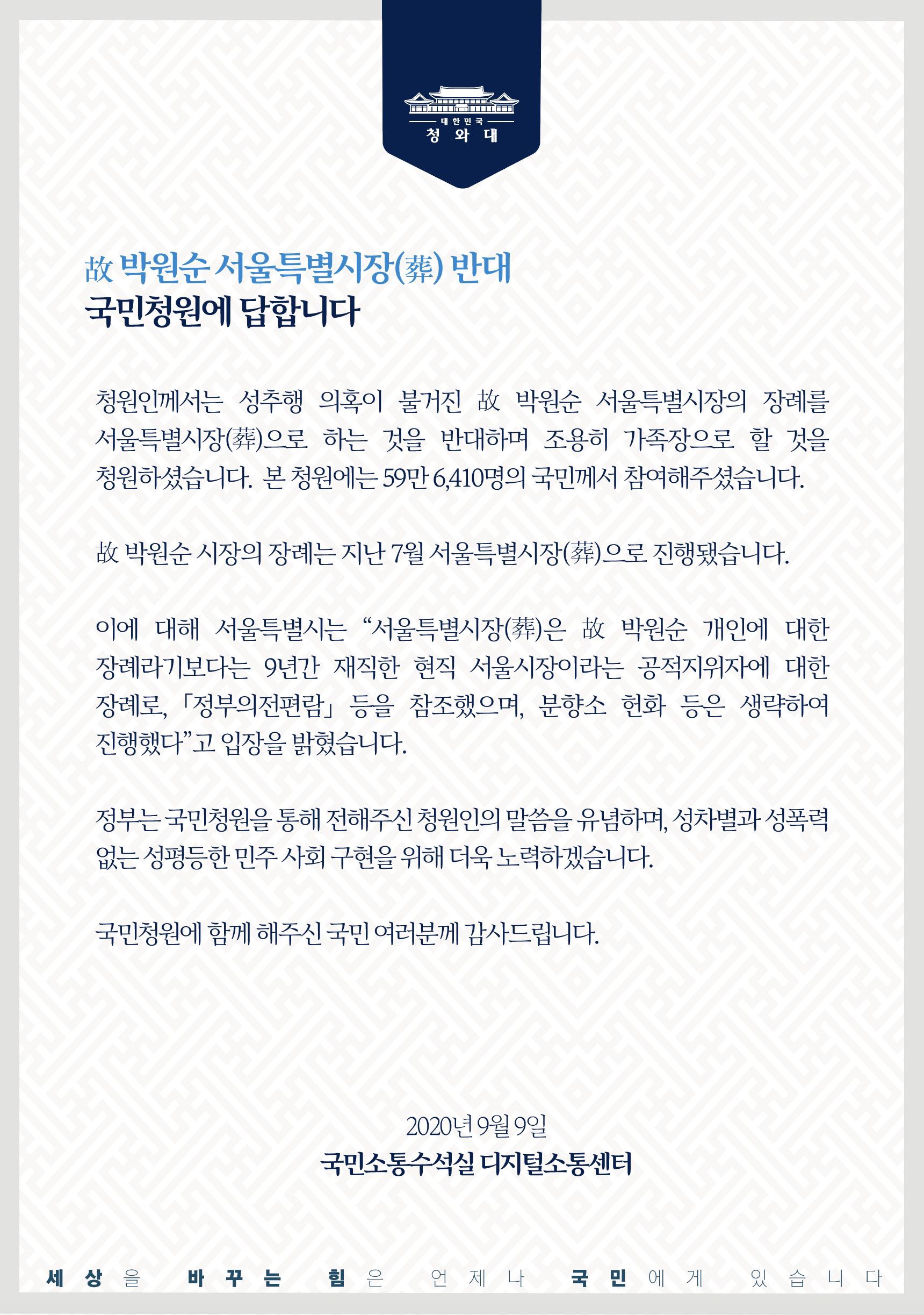 청원인께서는 성추행 의혹이 불건진 故 박원순 서울특별시장의 장례를 서울특별시장(葬)으로 하는 것을 반대하며 조용히 가족장으로 할 것을 청원하셨습니다. 본 청원에는 59만 6,410명의 국민께서 참여해주셨습니다.    故 박원순 시장의 장례는 지난 7월 서울특별시장(葬)으로 진행됐습니다.    이에 대해 서울특별시는 